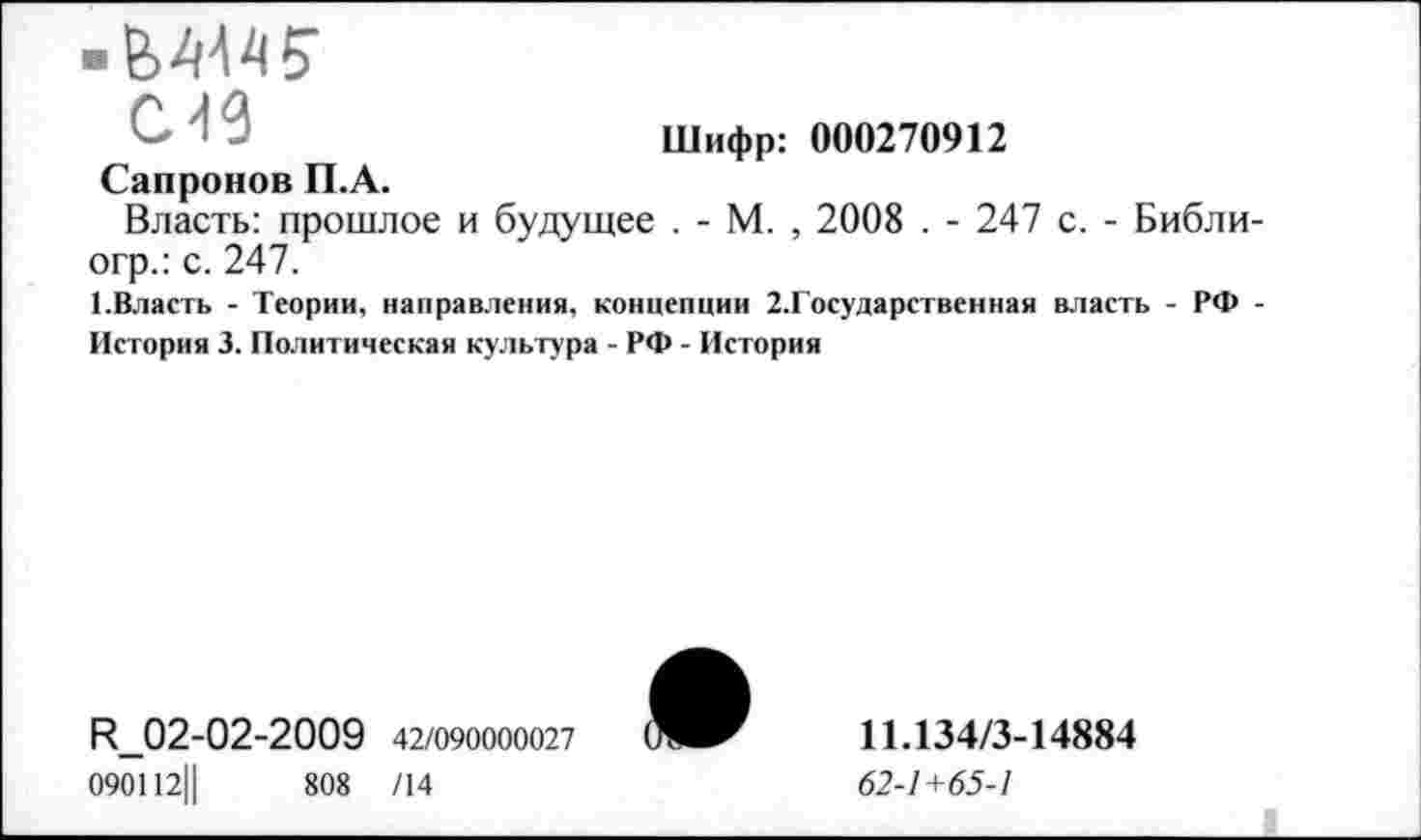 ﻿Шифр: 000270912
С49
Сапронов П.А.
Власть: прошлое и будущее . - М. , 2008 . - 247 с. - Библи-огр.: с. 247.
1.Власть - Теории, направления, концепции 2,Государственная власть - РФ -История 3. Политическая культура - РФ - История
^02-02-2009 42/090000027
090112||	808 /14

11.134/3-14884
62-1+65-1